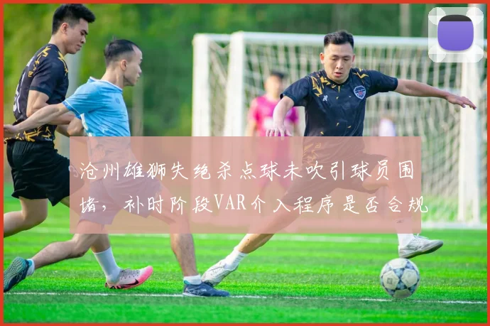 沧州雄狮失绝杀点球未吹引球员围堵，补时阶段VAR介入程序是否合规？