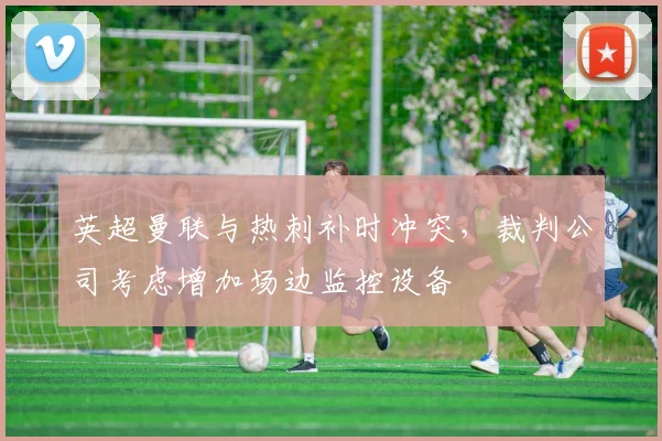 英超曼联与热刺补时冲突,裁判公司考虑增加场边监控设备