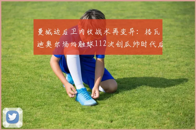 曼城边后卫内收战术再变异：格瓦迪奥尔场均触球112次创瓜帅时代后卫新高，肋部三角区成蓝月军团进球发源地