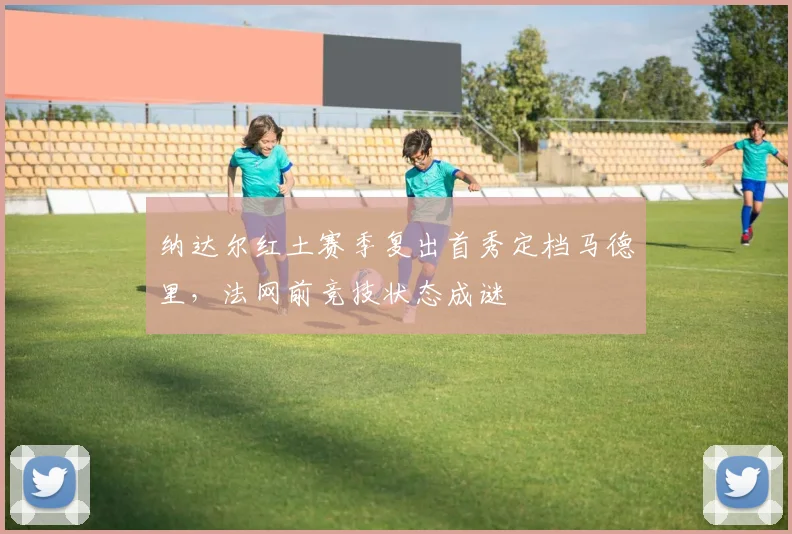 纳达尔红土赛季复出首秀定档马德里，法网前竞技状态成谜