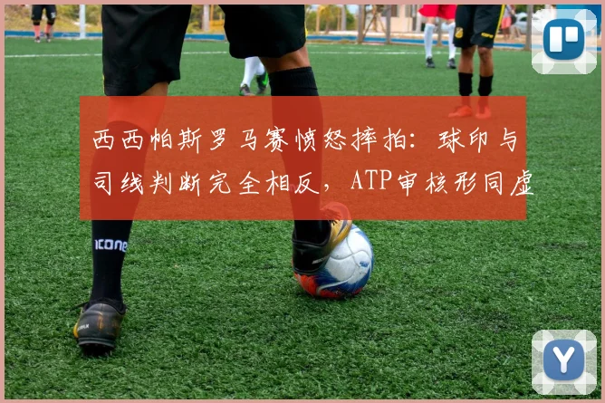 西西帕斯罗马赛愤怒摔拍：球印与司线判断完全相反，ATP审核形同虚设