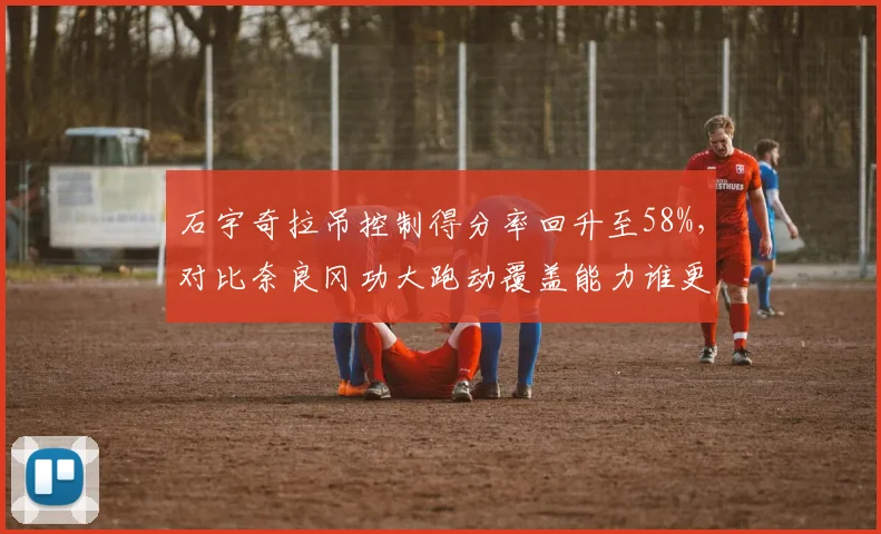 石宇奇拉吊控制得分率回升至58%，对比奈良冈功大跑动覆盖能力谁更持久